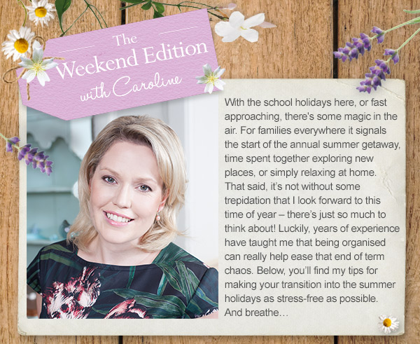 The Weekend Edition with Caroline. With the school holidays her, or fast approaching, there’s some magic in the air. For families everywhere it signals the start of the annual summer getaway, time spent together exploring new places, or simply relaxing at home. That said, it’s not without some trepidation that I look forward to this time of year – there’s just so much to think about! Luckily, years of experience have taught me that being organised can really help ease that end of term chaos. Below, you’ll find my tips for making your transition into the summer holidays as stress-free as possible. And breathe…