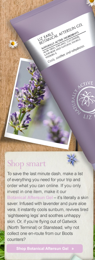 Shop smart - To save the last minute dash, make a list of everything you need for your trip and order what you can online. If you only invest in one item, make it our Botanical Aftersun Gel – it’s literally a skin saver. Infused with lavender and pure aloe vera, it instantly cools sunburn, revives tired ‘sightseeing legs’ and soothes bites fast. Or, if you’re flying out of Gatwick (North Terminal) or Stansted, why not collect one en-route from our Boots counters? Shop Botanical Aftersun Gel