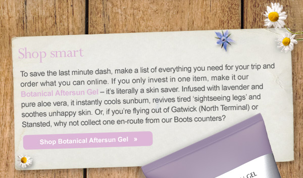 Shop smart - To save the last minute dash, make a list of everything you need for your trip and order what you can online. If you only invest in one item, make it our Botanical Aftersun Gel – it’s literally a skin saver. Infused with lavender and pure aloe vera, it instantly cools sunburn, revives tired ‘sightseeing legs’ and soothes bites fast. Or, if you’re flying out of Gatwick (North Terminal) or Stansted, why not collect one en-route from our Boots counters? Shop Botanical Aftersun Gel 