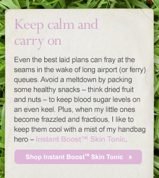 Keep calm and carry on. Even the best laid plans can fray at the seams in the wake of long airport (or ferry) queues. Avoid a meltdown by packing some healthy snacks – think dried fruit and nuts – to keep blood sugar levels on an even keel. Plus, when my little ones become frazzled and fractious, I like to keep them cool with a mist of my handbag hero – Instant Boost™ Skin Tonic. Shop Instant Boost Skin