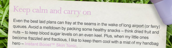 Keep calm and carry on. Even the best laid plans can fray at the seams in the wake of long airport (or ferry) queues. Avoid a meltdown by packing some healthy snacks – think dried fruit and nuts – to keep blood sugar levels on an even keel. Plus, when my little ones become frazzled and fractious, I like to keep them cool with a mist of my handbag hero – Instant Boost™ Skin Tonic. Shop Instant Boost Skin