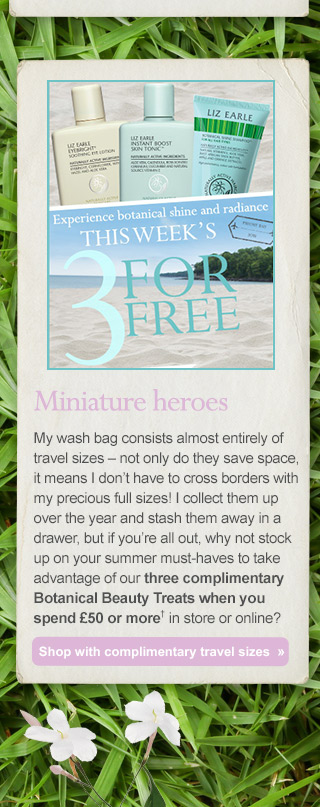 Miniature heroes - My wash bag consists almost entirely of travel sizes – not only do they save space, it means I don’t have to cross borders with my precious full sizes! I collect them up over the year and stash them away in a drawer, but if you’re all out, why not stock up on your summer must-haves to take advantage of our three complimentary Botanical Beauty Treats when you spend £50 or more† in store or online? Shop with complimentary travel sizes