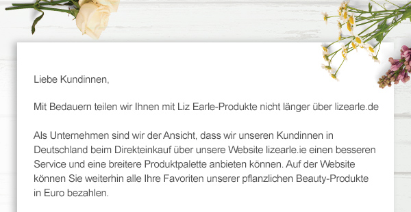 Liebe Kundinnen, Mit Bedauern teilen wir Ihnen mit Liz Earle-Produkte nicht länger über lizearle.de
 
Als Unternehmen sind wir der Ansicht, dass wir unseren Kundinnen in Deutschland beim Direkteinkauf über unsere Website  lizearle.ie einen besseren Service und eine breitere Produktpalette anbieten können. Auf der Website können Sie weiterhin alle Ihre Favoriten unserer pflanzlichen Beauty-Produkte 
in Euro bezahlen.  
