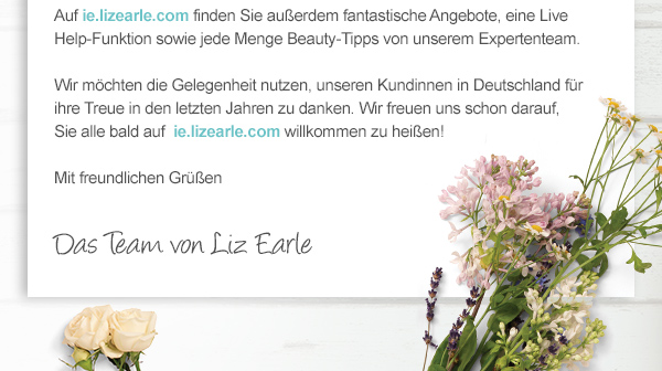 Auf ie.lizearle.com finden Sie außerdem fantastische Angebote, eine Live Help-Funktion sowie jede Menge Beauty-Tipps von unserem Expertenteam.  

Wir möchten die Gelegenheit nutzen, unseren Kundinnen in Deutschland für ihre Treue in den letzten Jahren zu danken. Wir freuen uns schon darauf, 
Sie alle bald auf  ie.lizearle.com willkommen zu heißen!

Mit freundlichen Grüßen. Das Team von Liz Earle