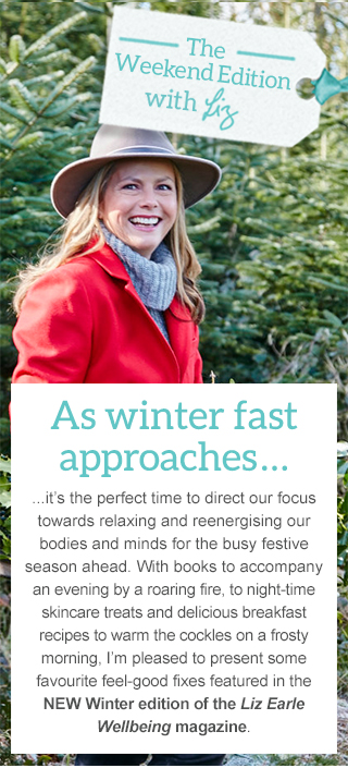 As winter fast approaches... ...it’s the perfect time to direct our focus towards relaxing and reenergising our bodies and minds for the busy festive season ahead. With books to accompany an evening by a roaring fire, to night-time skincare treats and delicious breakfast recipes to warm the cockles on a frosty morning, I’m pleased to present some favourite feel-good fixes featured in the NEW Winter edition of the Liz Earle Wellbeing magazine.