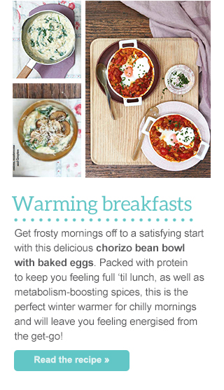Warming breakfasts - Get frosty mornings off to a satisfying start with this delicious chorizo bean bowl with baked eggs. Packed with protein to keep you feeling full ‘til lunch, as well as metabolism-boosting spices, this is the perfect winter warmer for chilly mornings and will leave you feeling energised from the get-go!