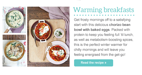 Warming breakfasts - Get frosty mornings off to a satisfying start with this delicious chorizo bean bowl with baked eggs. Packed with protein to keep you feeling full ‘til lunch, as well as metabolism-boosting spices, this is the perfect winter warmer for chilly mornings and will leave you feeling energised from the get-go! Read the recipe »