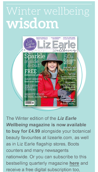 Winter wellbeing wisdom - The Winter edition of the Liz Earle Wellbeing magazine is now available to buy for £4.99 alongside your botanical beauty favourites at lizearle.com, as well as in Liz Earle flagship stores, Boots counters and many newsagents nationwide. Or you can subscribe to this bestselling quarterly magazine here