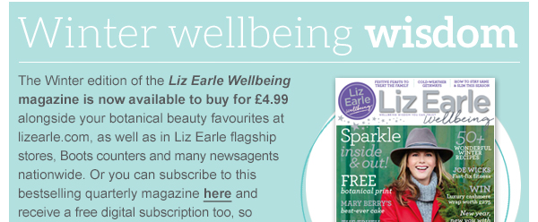 Winter wellbeing wisdom - The Winter edition of the Liz Earle Wellbeing magazine is now available to buy for £4.99 alongside your botanical beauty favourites at lizearle.com, as well as in Liz Earle flagship stores, Boots counters and many newsagents nationwide. Or you can subscribe to this bestselling quarterly magazine here and receive a free digital subscription too, so that you can enjoy the best of Liz’s wellbeing wisdom delivered direct to your door and devices. Shop the magazine  »