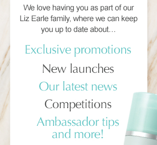 We love having you as part of our Liz Earle family, where we can keep you up to date about… Exclusive promotions, New launches, Our latest news, Competitions, Ambassador tips and more!