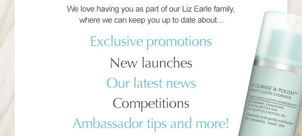 We love having you as part of our Liz Earle family, where we can keep you up to date about… Exclusive promotions, New launches, Our latest news, Competitions, Ambassador tips and more!