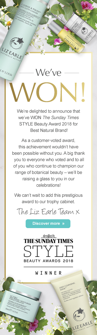 We've WON! We’re delighted to announce that we’ve WON The Sunday Times STYLE Beauty Award 2018 for Best Natural Brand! As a customer-voted award, this achievement wouldn’t have been possible without you. A big thank you to everyone who voted and to all of you who continue to champion our range of botanical beauty – we’ll be raising a glass to you in our celebrations! We can’t wait to add this prestigious award to our trophy cabinet. The Liz Earle Team x