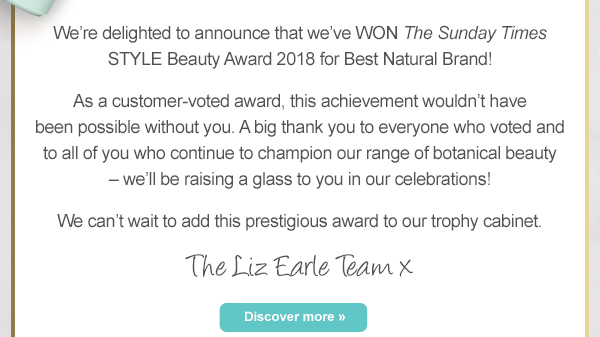 We’re delighted to announce that we’ve WON The Sunday Times STYLE Beauty Award 2018 for Best Natural Brand! As a customer-voted award, this achievement wouldn’t have been possible without you. A big thank you to everyone who voted and to all of you who continue to champion our range of botanical beauty – we’ll be raising a glass to you in our celebrations! We can’t wait to add this prestigious award to our trophy cabinet. The Liz Earle Team x