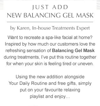 Just add NEW Balancing Gel Mask by Karen, Treatments Education Manager. Want to recreate a spa-like facial at home? Inspired by how much our customers love the refreshing sensation of Balancing Gel Mask during treatments, I’ve put this routine together for when your skin is feeling tired or uneven. Using the new addition alongside Your Daily Routine and free gifts, simply put on your favourite relaxing playlist and enjoy…