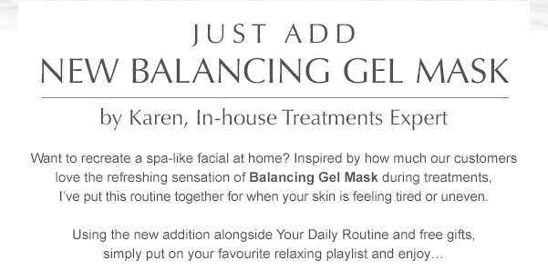 Just add NEW Balancing Gel Mask by Karen, Treatments Education Manager. Want to recreate a spa-like facial at home? Inspired by how much our customers love the refreshing sensation of Balancing Gel Mask during treatments, I’ve put this routine together for when your skin is feeling tired or uneven. Using the new addition alongside Your Daily Routine and free gifts, simply put on your favourite relaxing playlist and enjoy… 