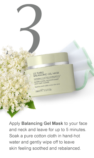 3.Apply Balancing Gel Mask to your face and neck and leave for up to 5 minutes. Soak a pure cotton cloth in hand-hot water and gently wipe off to leave skin feeling soothed and rebalanced.