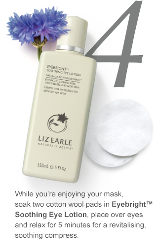 4. While you’re enjoying your mask, soak two cotton wool pads in Eyebright™ Soothing Eye Lotion, place over eyes and relax for 5 minutes for a revitalising, soothing compress.