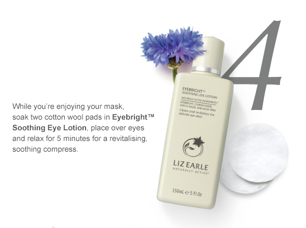 4. While you’re enjoying your mask, soak two cotton wool pads in Eyebright™ Soothing Eye Lotion, place over eyes and relax for 5 minutes for a revitalising, soothing compress.