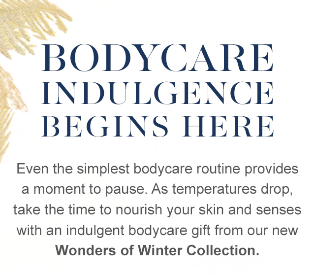 Bodycare indulgence 
begins here - Even the simplest bodycare routine provides a moment to pause. As temperatures drop, take the time to nourish your skin and senses with an indulgent bodycare gift from our new Wonders of Winter Collection.