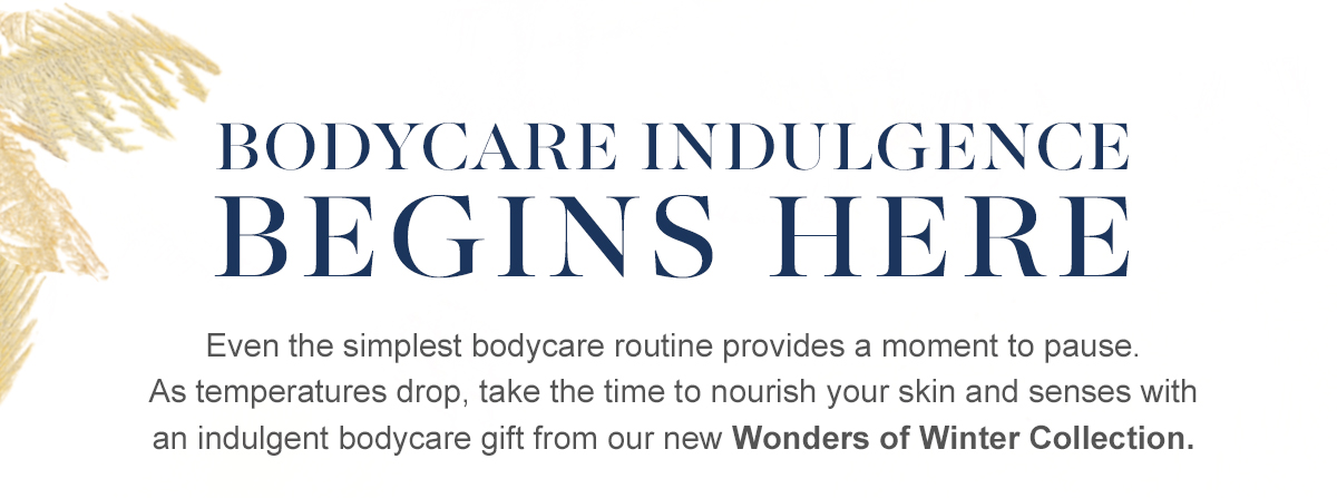 Bodycare indulgence begins here - Even the simplest bodycare routine provides a moment to pause. As temperatures drop, take the time to nourish your skin and senses with an indulgent bodycare gift from our new Wonders of Winter Collection.