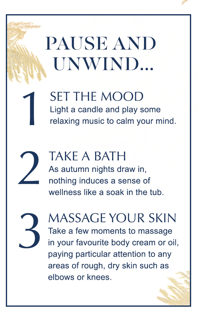 Pause and unwind... 1. Set the mood Light a candle and play some relaxing music to calm your mind. 2. Take a bath - As autumn nights draw in, nothing induces a sense of wellness like a soak in the tub. 3. Massage your skin - Take a few moments to massage in your favourite body cream or oil, paying particular attention to any areas of rough, dry skin such as elbows or knees.