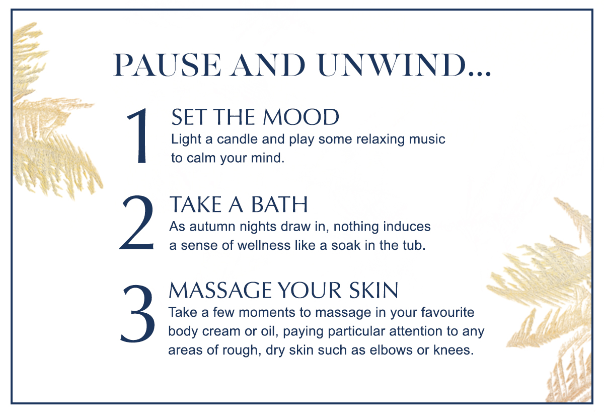 Pause and unwind... 1. Set the mood Light a candle and play some relaxing music to calm your mind. 2. Take a bath - As autumn nights draw in, nothing induces a sense of wellness like a soak in the tub. 3. Massage your skin - Take a few moments to massage in your favourite body cream or oil, paying particular attention to any areas of rough, dry skin such as elbows or knees.