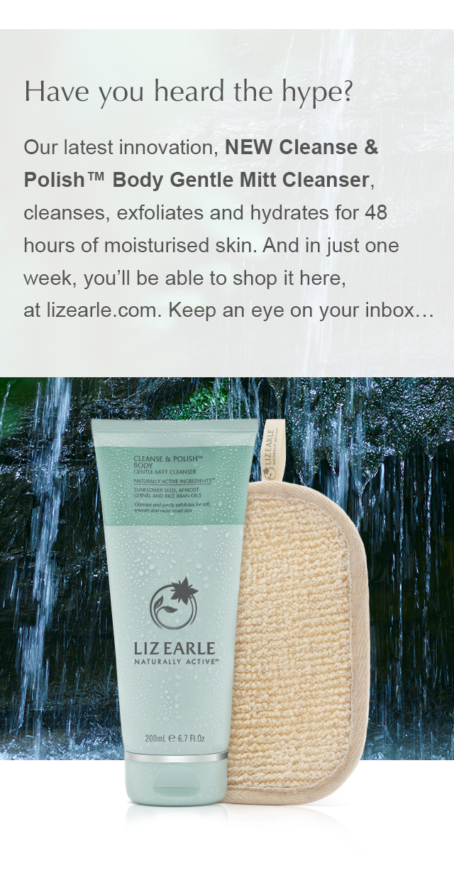 Have you heard the hype? Our latest innovation, NEW Cleanse & Polish™ Body Gentle Mitt Cleanser, cleanses, exfoliates and hydrates for 48 hours of moisturised skin. And in just one week, you’ll be able to shop it here, at lizearle.com. Keep an eye on your inbox...