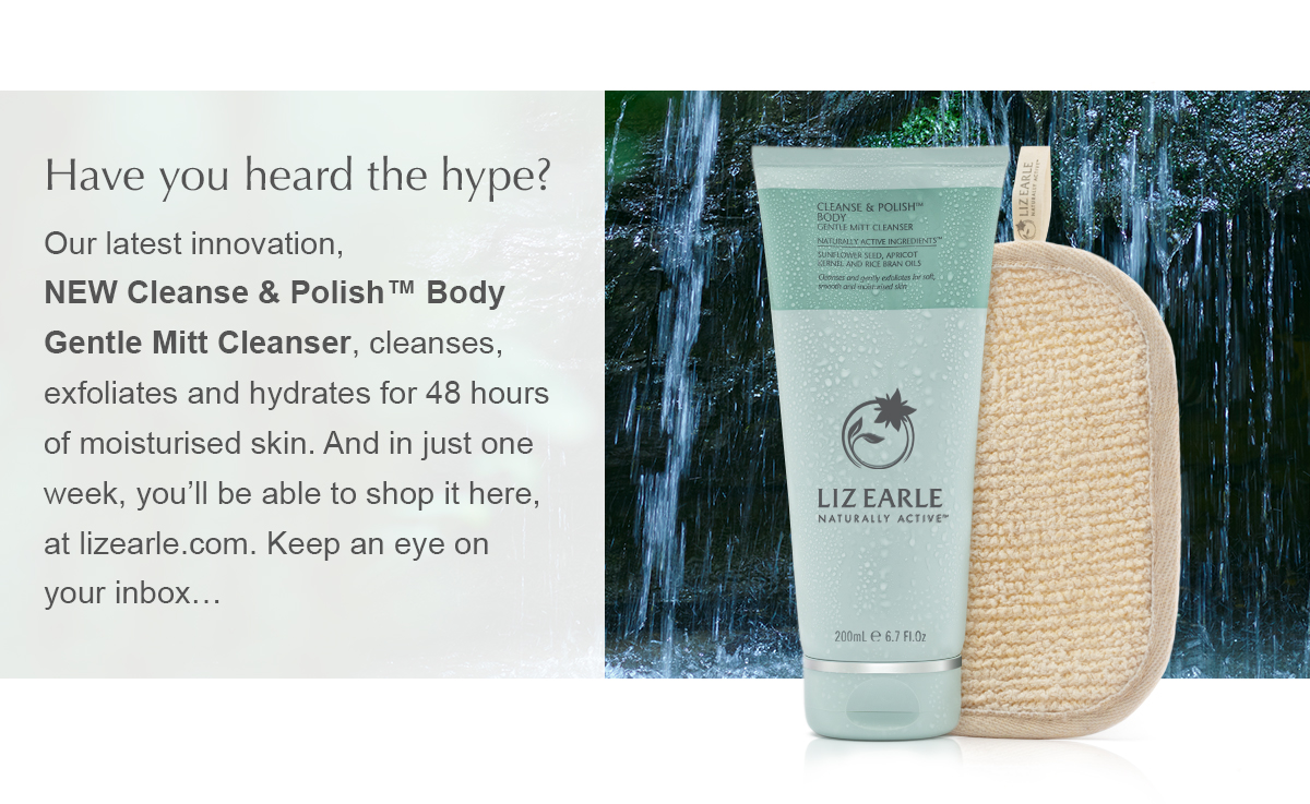 Have you heard the hype? Our latest innovation, NEW Cleanse & Polish™ Body Gentle Mitt Cleanser, cleanses, exfoliates and hydrates for 48 hours of moisturised skin. And in just one week, you’ll be able to shop it here, at lizearle.com. Keep an eye on your inbox…