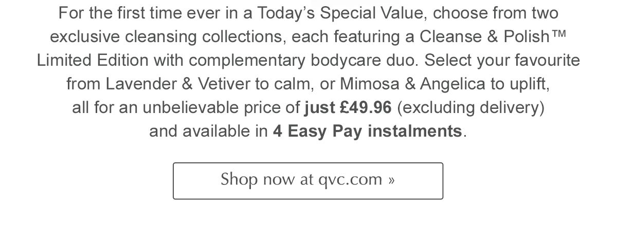 For the first time ever in a Today’s Special Value, choose from two exclusive cleansing collections, each featuring a Cleanse & Polish™ Limited Edition with complementary bodycare duo. Select your favourite from Lavender & Vetiver to calm, or Mimosa & Angelica to uplift, all for an unbelievable price of just £49.96 (excluding delivery) and available in 4 Easy Pay instalments. Shop now at QVC >>