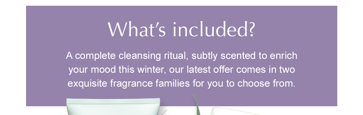What’s included? A complete cleansing ritual, subtly scented to enrich your mood this winter, our latest offer comes in two exquisite fragrance families for you to choose from.