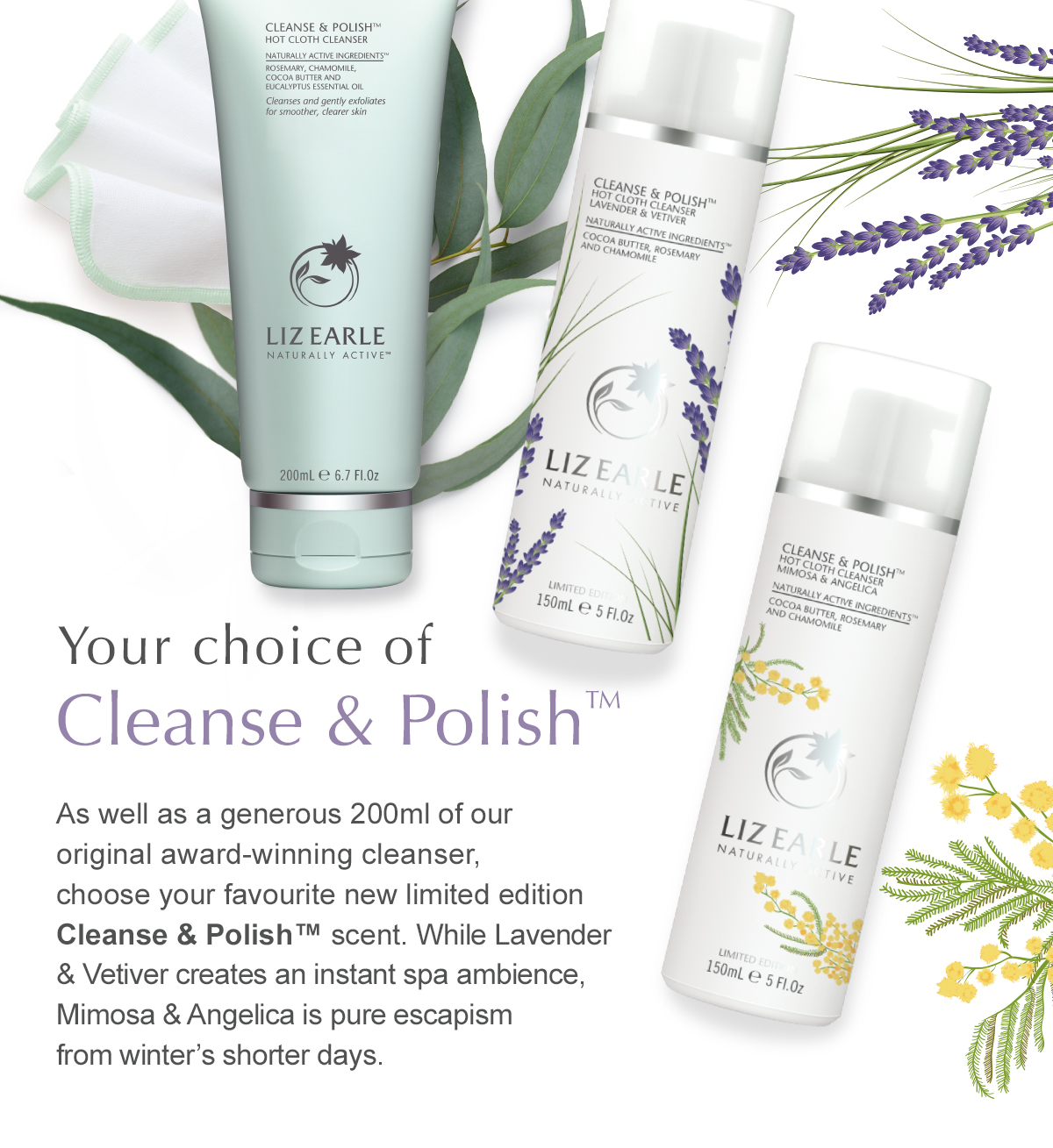 Your choice of Cleanse & Polish™ - As well as a generous 200ml of our original award-winning cleanser, choose your favourite new limited edition Cleanse & Polish™ scent. While Lavender & Vetiver creates an instant spa ambience, Mimosa & Angelica is pure escapism from winter’s shorter days.