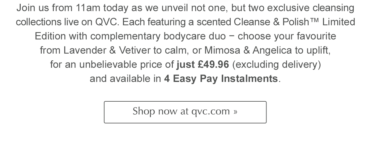  Join us from 11am today as we unveil not one, but two exclusive cleansing collections live on QVC. Each featuring a scented Cleanse & Polish™ Limited Edition with complementary bodycare duo − choose your favourite  from Lavender & Vetiver to calm, or Mimosa & Angelica to uplift, for an unbelievable price of just £49.96 (excluding delivery) and available in 4 Easy Pay Instalments. Shop now at qvc.com >>