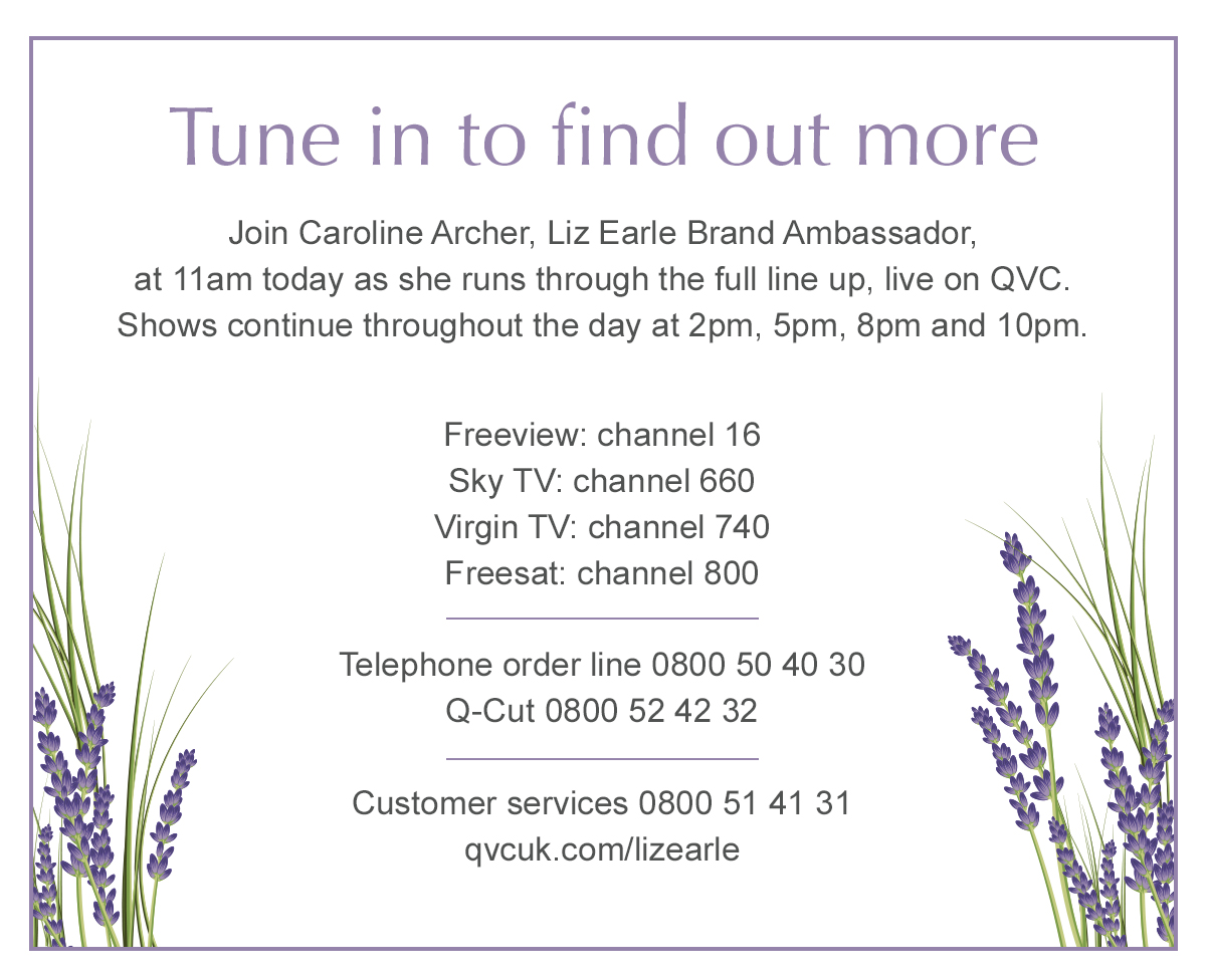 Tune in to find out more - Join Caroline Archer, Liz Earle Brand Ambassador, at 11am today as she runs through the full line up, live on QVC. Shows continue throughout the day at 2pm, 5pm, 8pm and 10pm.
Freeview: channel 16 
Sky TV: channel 660
Virgin TV: channel 740 
Freesat: channel 800

Telephone order line 0800 50 40 30
Q-Cut 0800 52 42 32

Customer services 0800 51 41 31
qvcuk.com/lizearle
