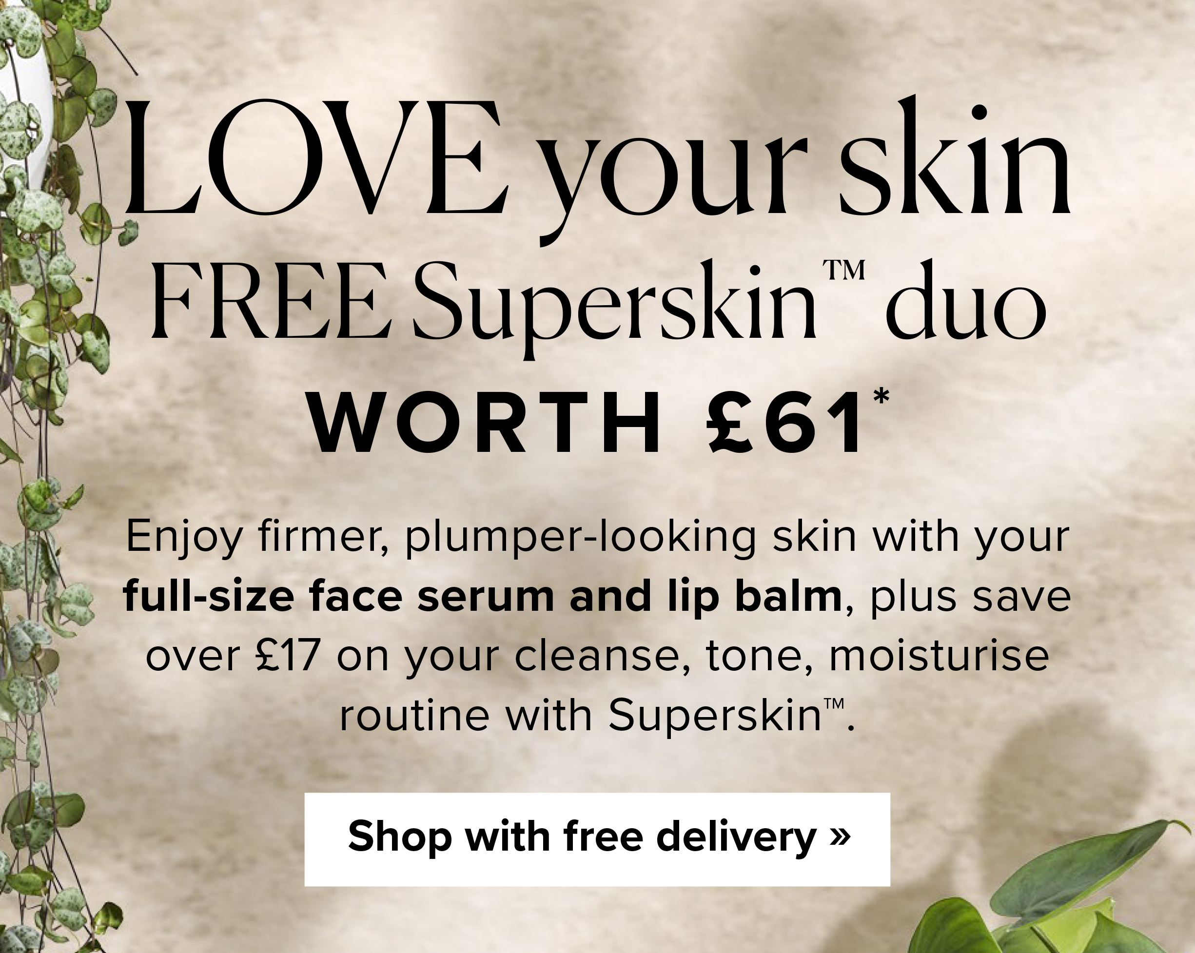 Love your skin FREE Superskin™ duo Worth £61* - Enjoy firmer, plumper-looking skin with your full-size face serum and lip balm, plus save over £17 on your cleanse, tone, moisturise routine with Superskin™. Shop with free delivery >>